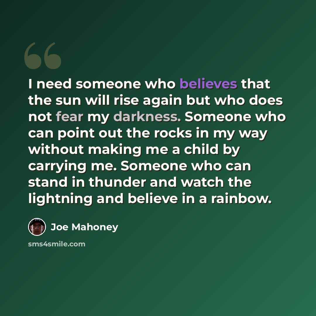 “I need someone who believes that the sun will rise again but who does not fear my darkness. Someone who can point out the rocks in my way without making me a child by carrying me. Someone who can stand in thunder and watch the lightning and believe in a rainbow.” quote by Joe Mahoney