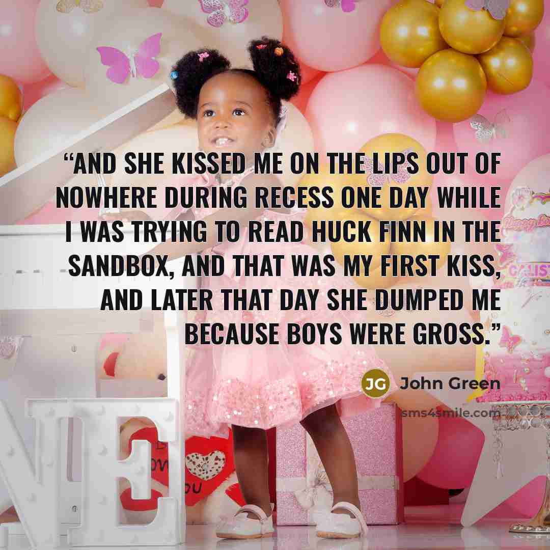 “and she kissed me on the lips out of nowhere during recess one day while I was trying to read Huck Finn in the sandbox, and that was my first kiss, and later that day she dumped me because boys were gross.” quote by John Green