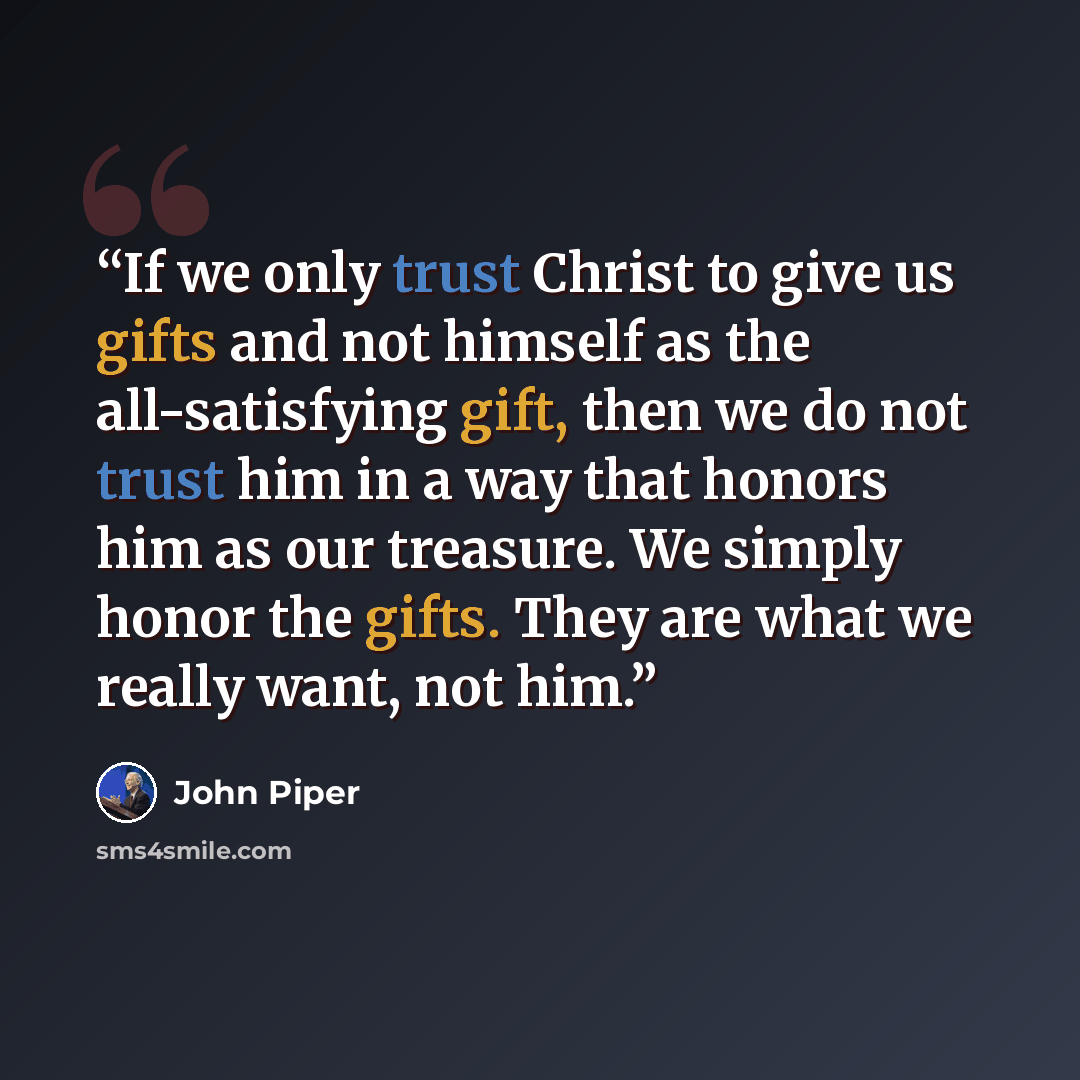 “If we only trust Christ to give us gifts and not himself as the all-satisfying gift, then we do not trust him in a way that honors him as our treasure. We simply honor the gifts. They are what we really want, not him.” quote by John Piper