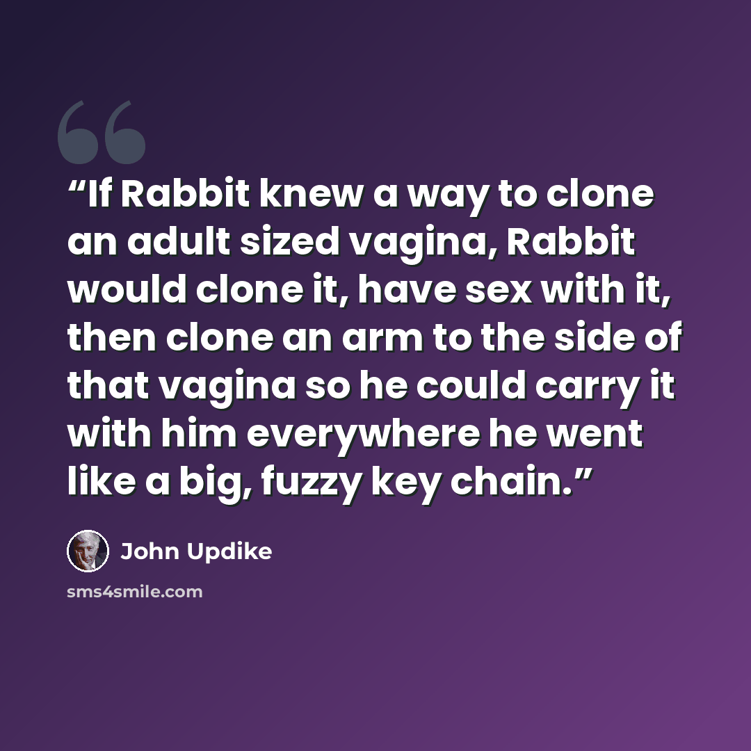 “If Rabbit knew a way to clone an adult sized vagina, Rabbit would clone it, have sex with it, then clone an arm to the side of that vagina so he could carry it with him everywhere he went like a big, fuzzy key chain.” quote by John Updike