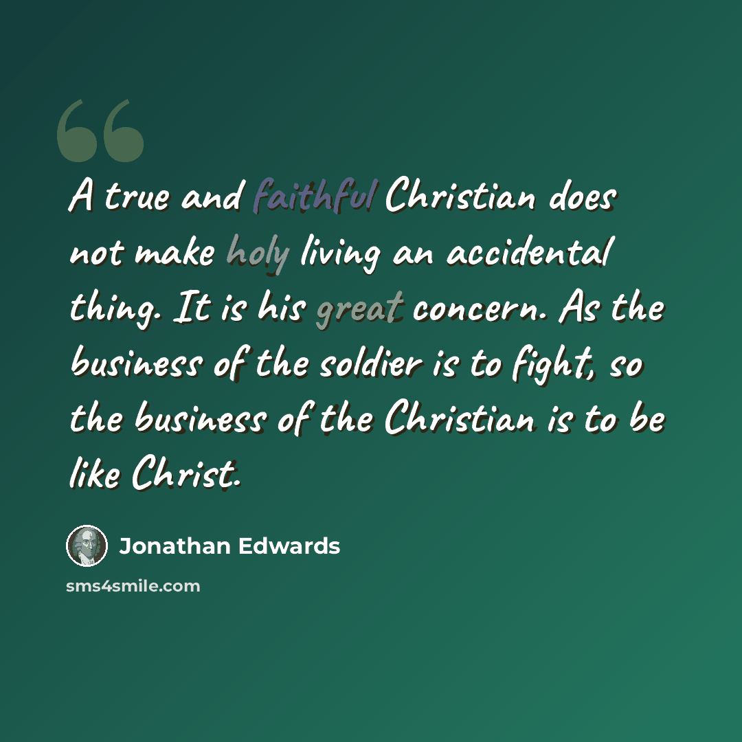 “A true and faithful Christian does not make holy living an accidental thing. It is his great concern. As the business of the soldier is to fight, so the business of the Christian is to be like Christ.” quote by Jonathan Edwards