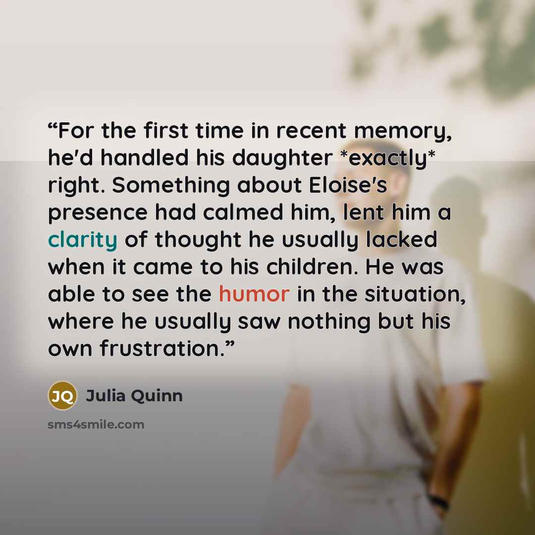 “For the first time in recent memory, he'd handled his daughter *exactly* right. Something about Eloise's presence had calmed him, lent him a clarity of thought he usually lacked when it came to his children. He was able to see the humor in the situation, where he usually saw nothing but his own…” quote by Julia Quinn
