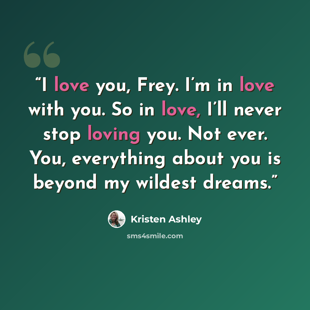 “I love you, Frey. I’m in love with you. So in love, I’ll never stop loving you. Not ever. You, everything about you is beyond my wildest dreams.” quote by Kristen Ashley