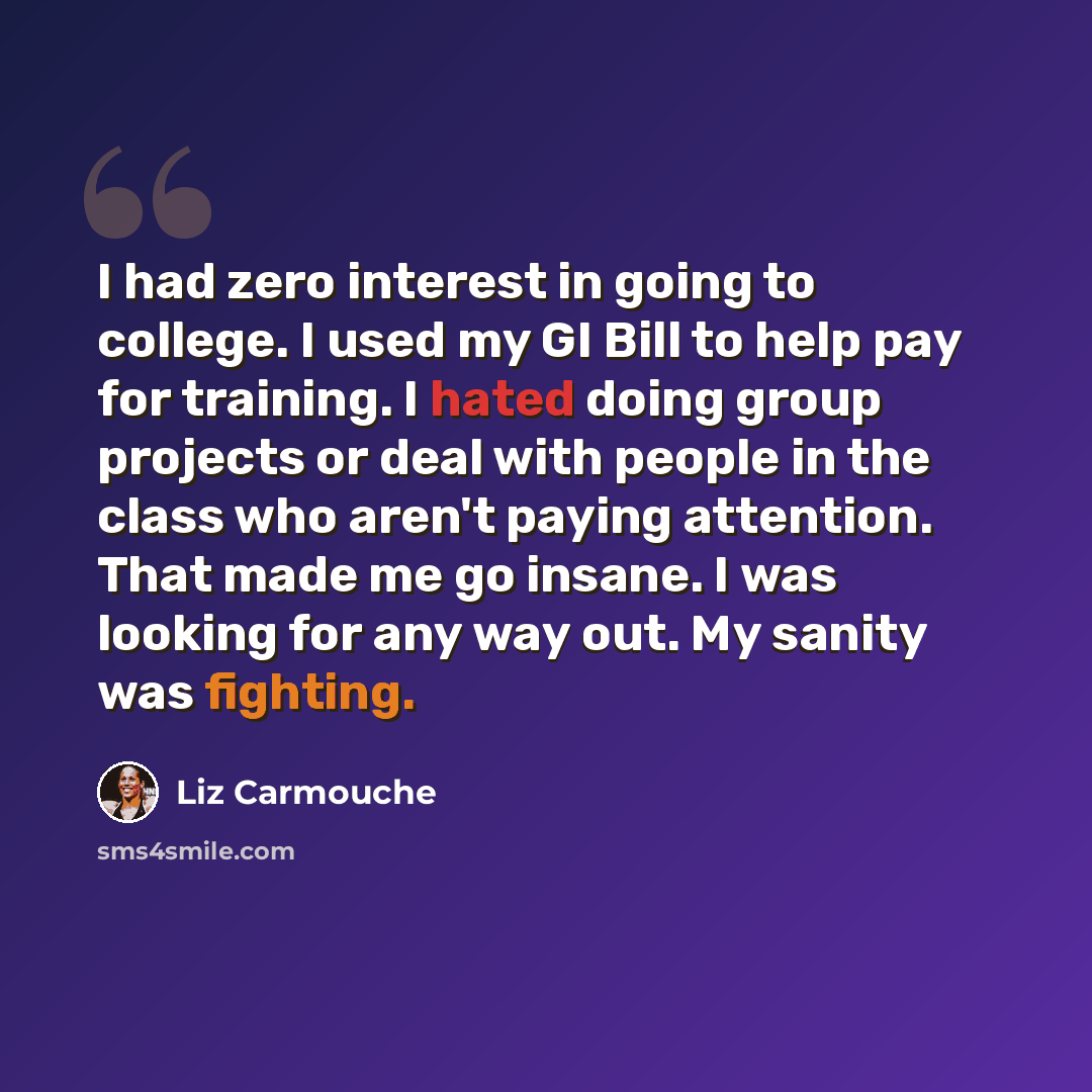 “I had zero interest in going to college. I used my GI Bill to help pay for training. I hated doing group projects or deal with people in the class who aren't paying attention. That made me go insane. I was looking for any way out. My sanity was fighting.” quote by Liz Carmouche