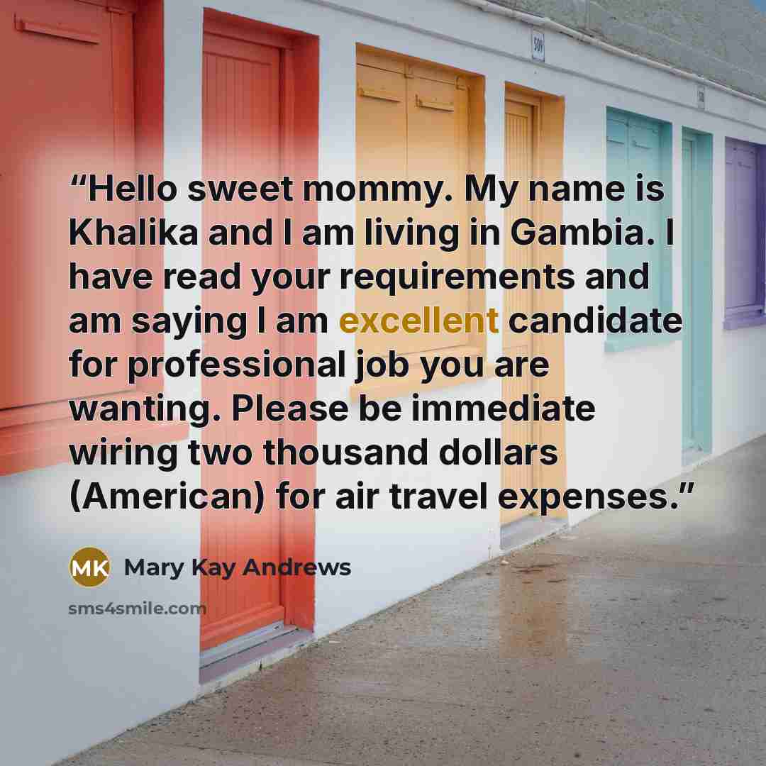 “Hello sweet mommy. My name is Khalika and I am living in Gambia. I have read your requirements and am saying I am excellent candidate for professional job you are wanting. Please be immediate wiring two thousand dollars (American) for air travel expenses.” quote by Mary Kay Andrews