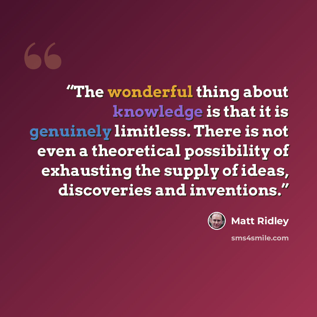 “The wonderful thing about knowledge is that it is genuinely limitless. There is not even a theoretical possibility of exhausting the supply of ideas, discoveries and inventions.” quote by Matt Ridley