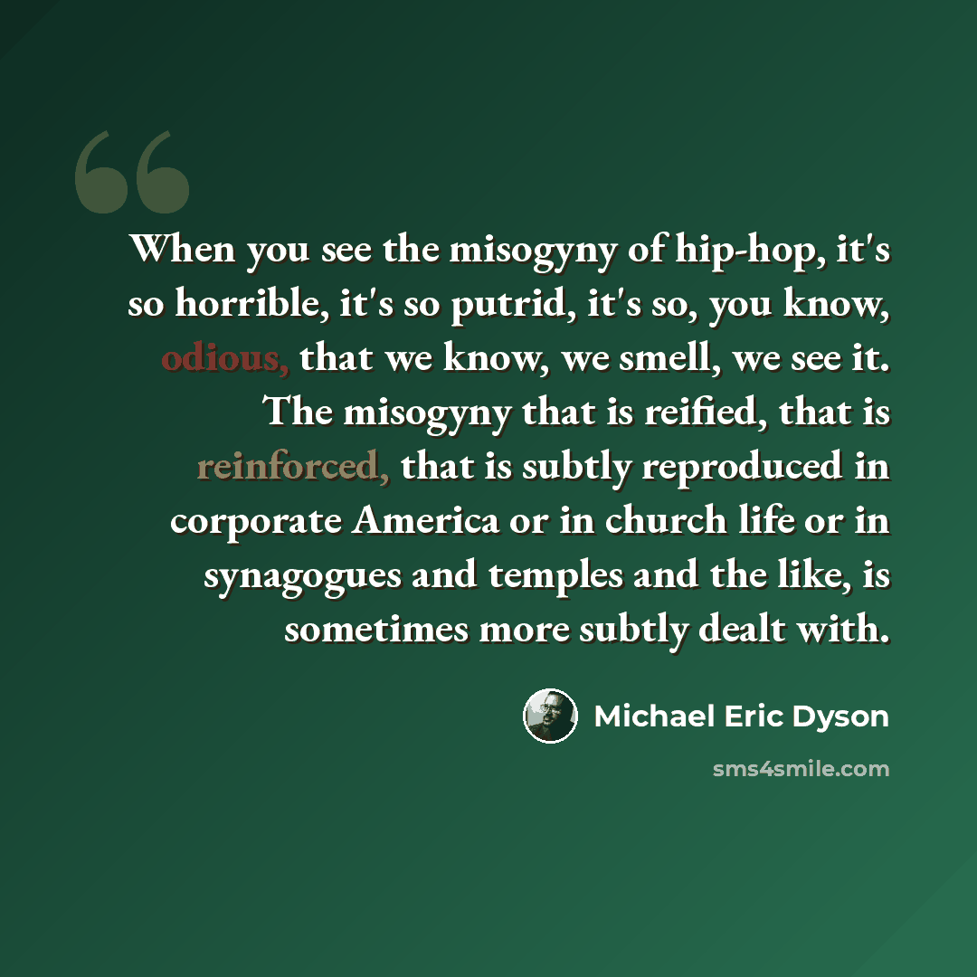 “When you see the misogyny of hip-hop, it's so horrible, it's so putrid, it's so, you know, odious, that we know, we smell, we see it. The misogyny that is reified, that is reinforced, that is subtly reproduced in corporate America or in church life or in synagogues and temples and the like, is…” quote by Michael Eric Dyson