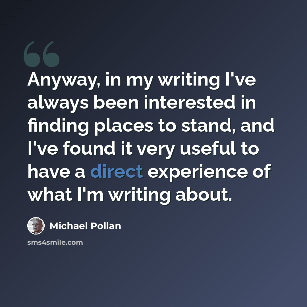 “Anyway, in my writing I've always been interested in finding places to stand, and I've found it very useful to have a direct experience of what I'm writing about.” quote by Michael Pollan