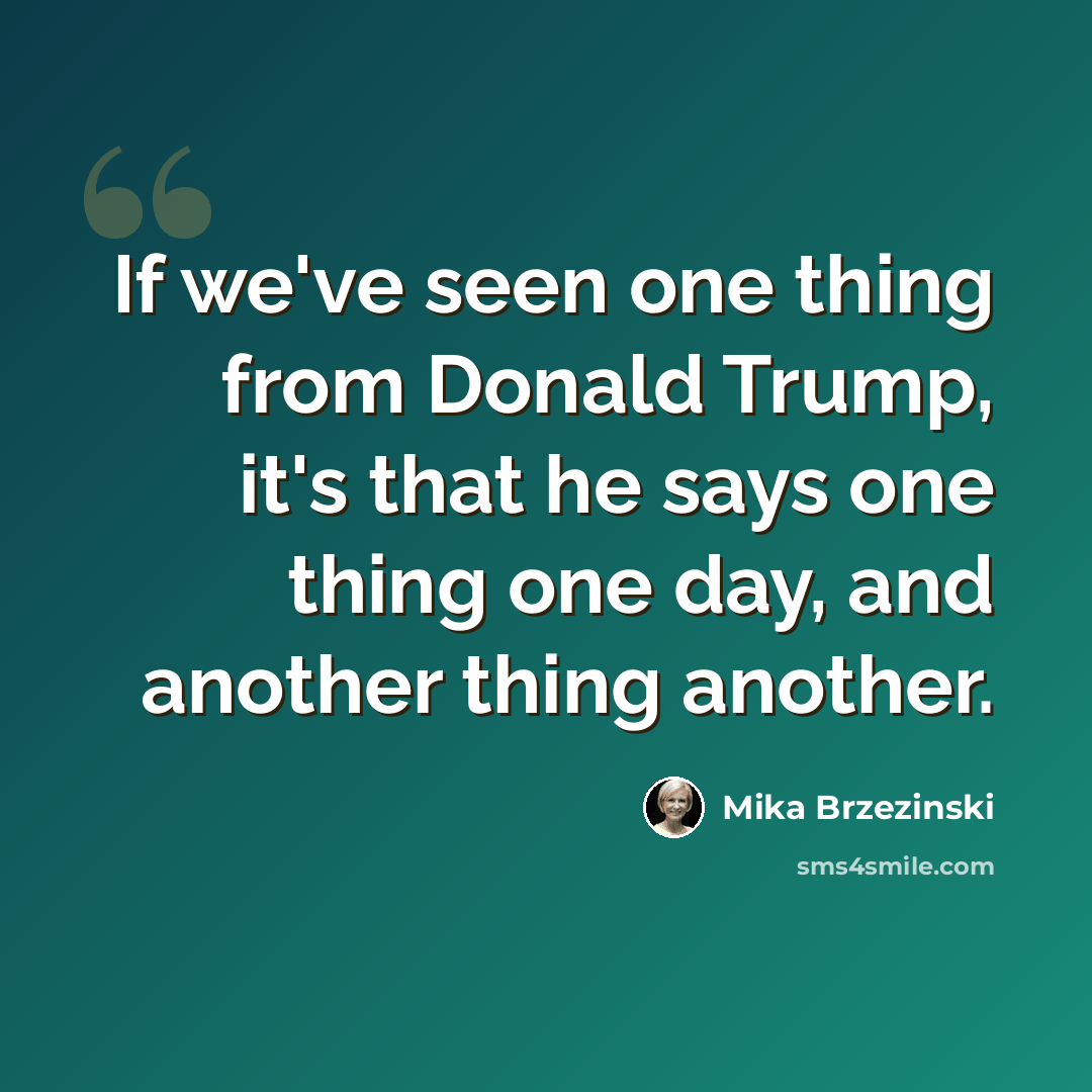 “If we've seen one thing from Donald Trump, it's that he says one thing one day, and another thing another.” quote by Mika Brzezinski