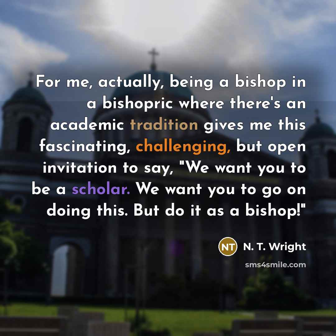 “For me, actually, being a bishop in a bishopric where there's an academic tradition gives me this fascinating, challenging, but open invitation to say, "We want you to be a scholar. We want you to go on doing this. But do it as a bishop!"” quote by N. T. Wright