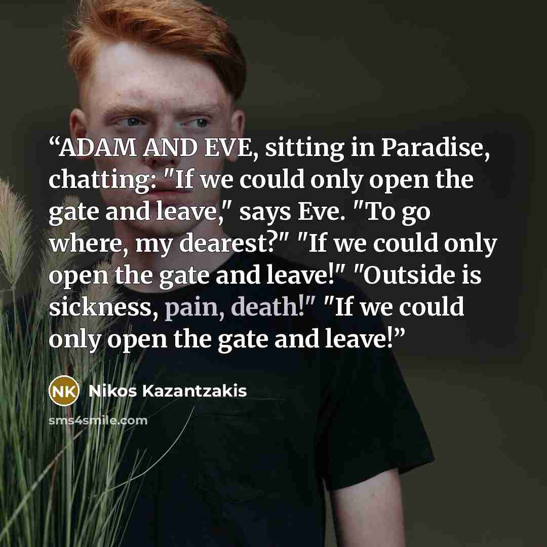 “ADAM AND EVE, sitting in Paradise, chatting: "If we could only open the gate and leave," says Eve. "To go where, my dearest?" "If we could only open the gate and leave!" "Outside is sickness, pain, death!" "If we could only open the gate and leave!” quote by Nikos Kazantzakis