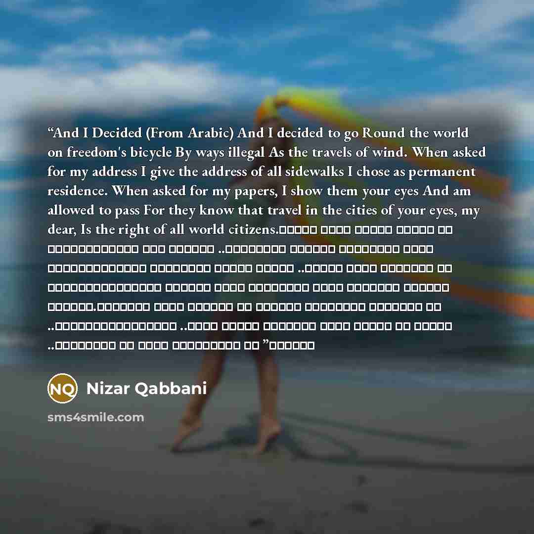 “And I Decided (From Arabic) And I decided to go Round the world on freedom's bicycle By ways illegal As the travels of wind. When asked for my address I give the address of all sidewalks I chose as permanent residence. When asked for my papers, I show them your eyes And am allowed to pass For they…” quote by Nizar Qabbani
