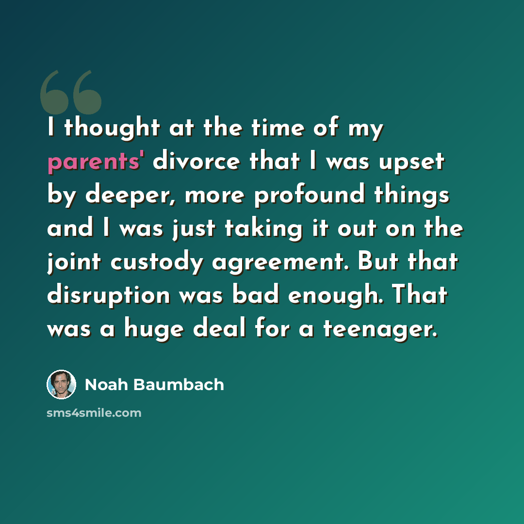 “I thought at the time of my parents' divorce that I was upset by deeper, more profound things and I was just taking it out on the joint custody agreement. But that disruption was bad enough. That was a huge deal for a teenager.” quote by Noah Baumbach