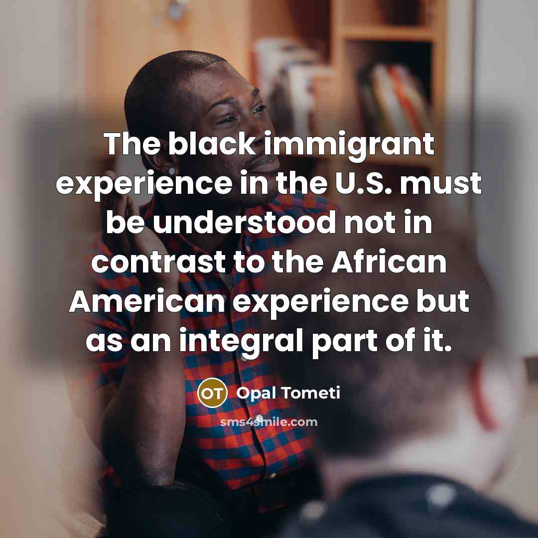 “The black immigrant experience in the U.S. must be understood not in contrast to the African American experience but as an integral part of it.” quote by Opal Tometi