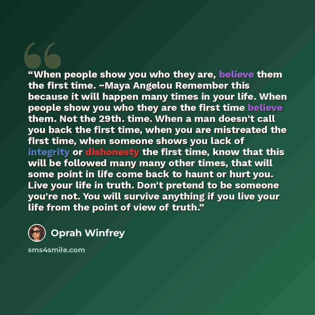 “When people show you who they are, believe them the first time. ~Maya Angelou Remember this because it will happen many times in your life. When people show you who they are the first time believe them. Not the 29th. time. When a man doesn't call you back the first time, when you are mistreated…” quote by Oprah Winfrey