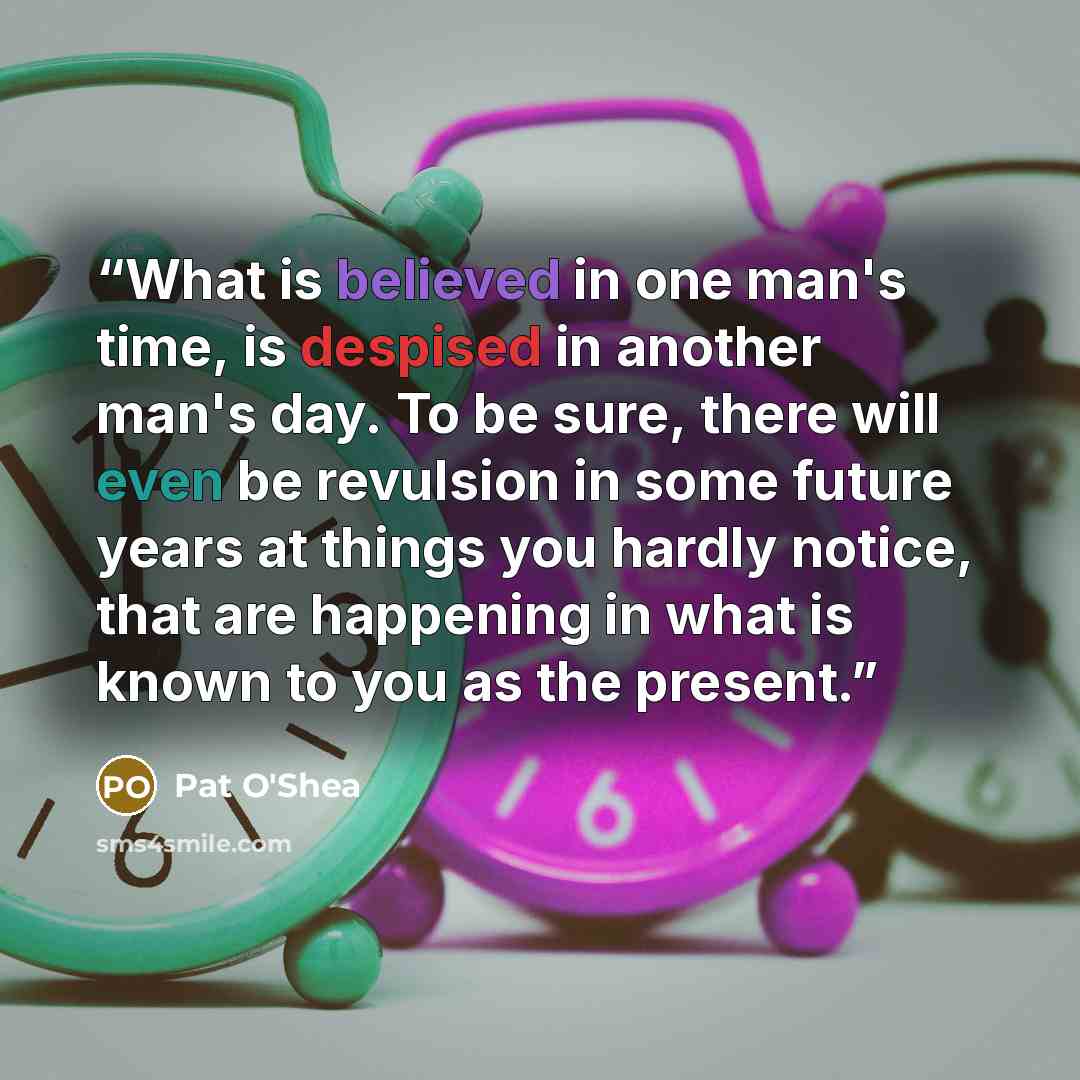“What is believed in one man's time, is despised in another man's day. To be sure, there will even be revulsion in some future years at things you hardly notice, that are happening in what is known to you as the present.” quote by Pat O'Shea