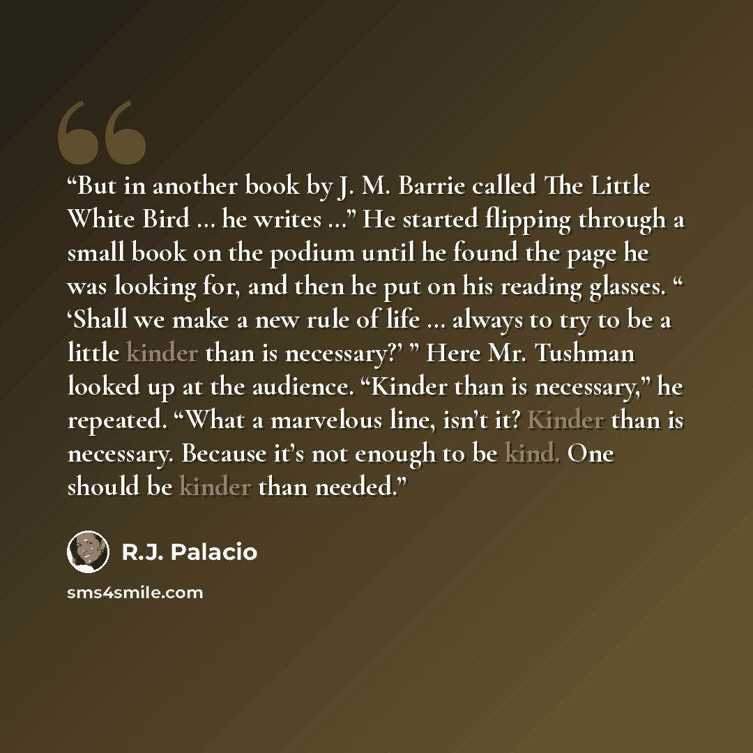 “But in another book by J. M. Barrie called The Little White Bird … he writes …” He started flipping through a small book on the podium until he found the page he was looking for, and then he put on his reading glasses. “ ‘Shall we make a new rule of life … always to try to be a little kinder than…” quote by R.J. Palacio