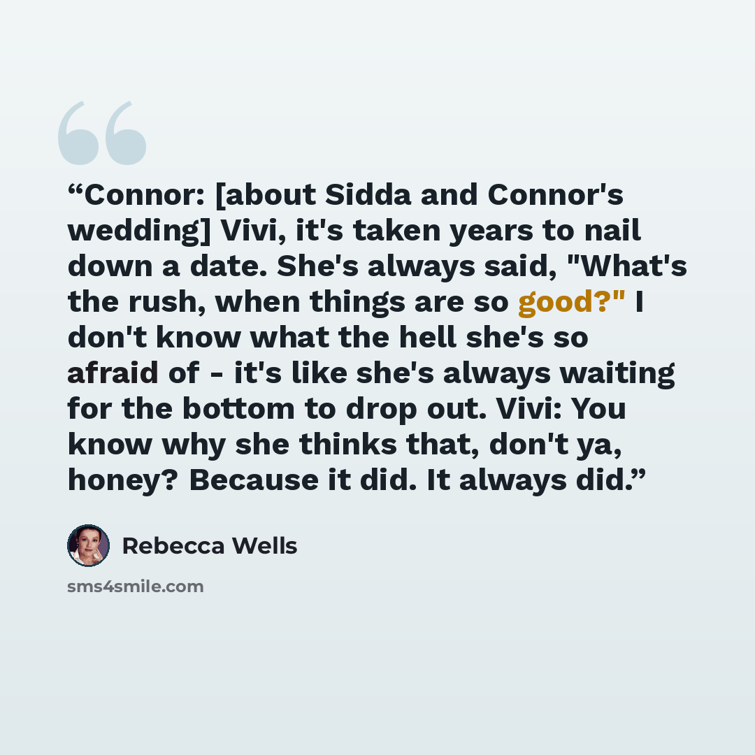 “Connor: [about Sidda and Connor's wedding] Vivi, it's taken years to nail down a date. She's always said, "What's the rush, when things are so good?" I don't know what the hell she's so afraid of - it's like she's always waiting for the bottom to drop out. Vivi: You know why she thinks that, don't…” quote by Rebecca Wells