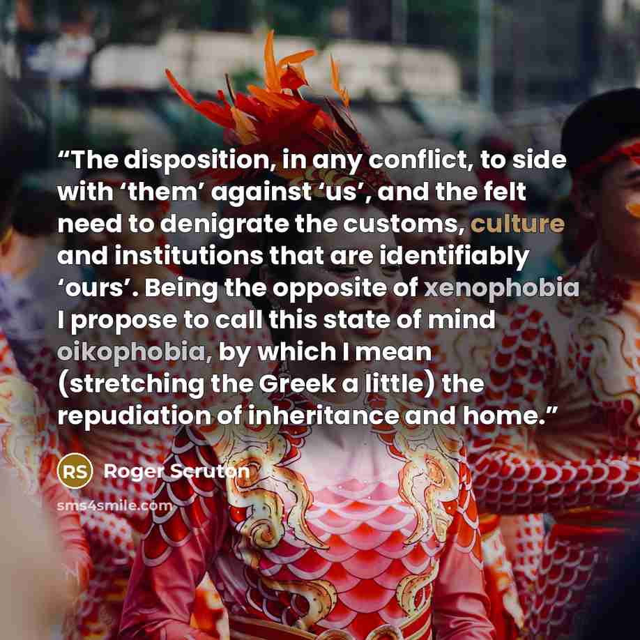 “The disposition, in any conflict, to side with ‘them’ against ‘us’, and the felt need to denigrate the customs, culture and institutions that are identifiably ‘ours’. Being the opposite of xenophobia I propose to call this state of mind oikophobia, by which I mean (stretching the Greek a little)…” quote by Roger Scruton