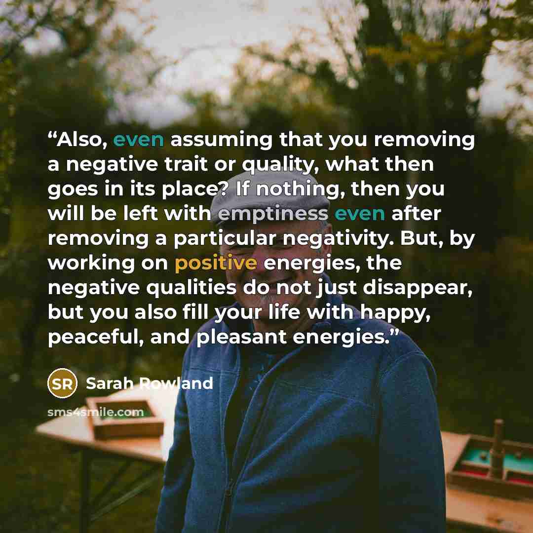 “Also, even assuming that you removing a negative trait or quality, what then goes in its place? If nothing, then you will be left with emptiness even after removing a particular negativity. But, by working on positive energies, the negative qualities do not just disappear, but you also fill your…” quote by Sarah Rowland