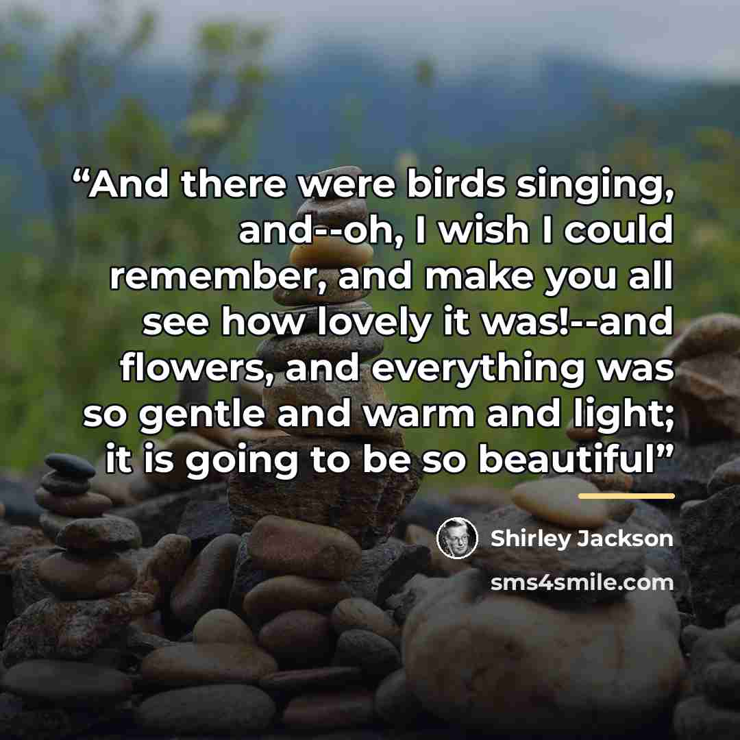 “And there were birds singing, and--oh, I wish I could remember, and make you all see how lovely it was!--and flowers, and everything was so gentle and warm and light; it is going to be so beautiful” quote by Shirley Jackson