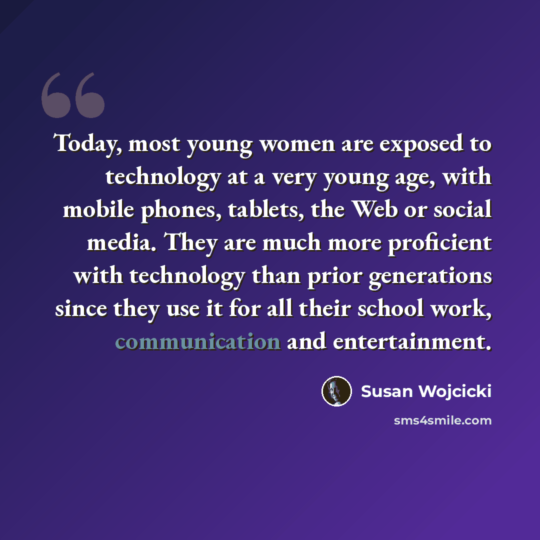 “Today, most young women are exposed to technology at a very young age, with mobile phones, tablets, the Web or social media. They are much more proficient with technology than prior generations since they use it for all their school work, communication and entertainment.” quote by Susan Wojcicki