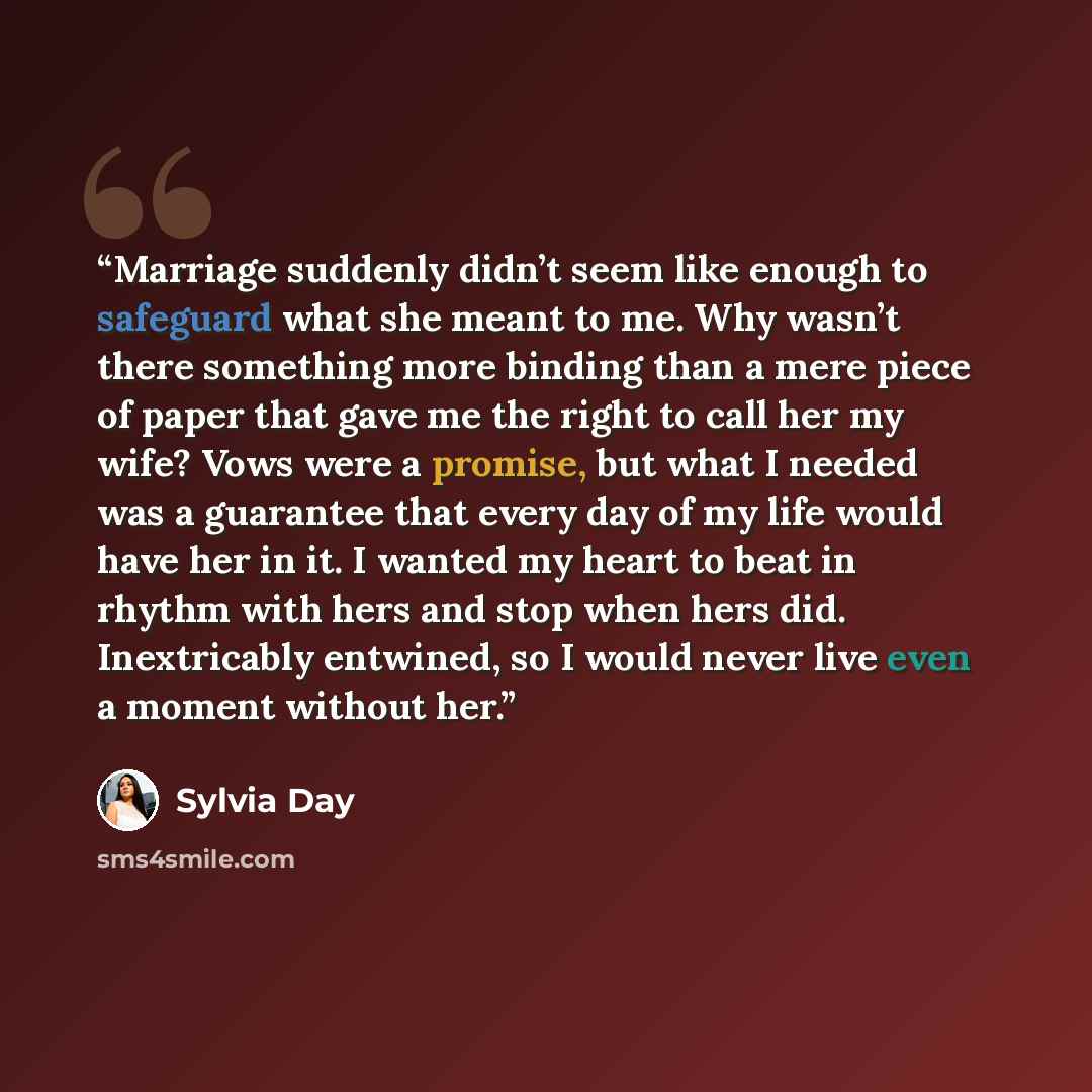 “Marriage suddenly didn’t seem like enough to safeguard what she meant to me. Why wasn’t there something more binding than a mere piece of paper that gave me the right to call her my wife? Vows were a promise, but what I needed was a guarantee that every day of my life would have her in it. I…” quote by Sylvia Day