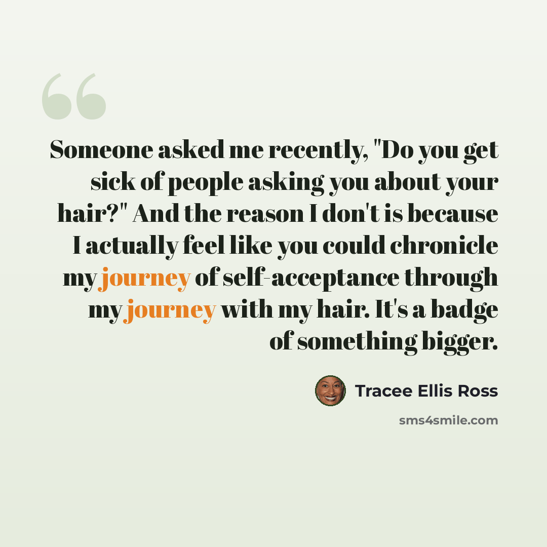 “Someone asked me recently, "Do you get sick of people asking you about your hair?" And the reason I don't is because I actually feel like you could chronicle my journey of self-acceptance through my journey with my hair. It's a badge of something bigger.” quote by Tracee Ellis Ross