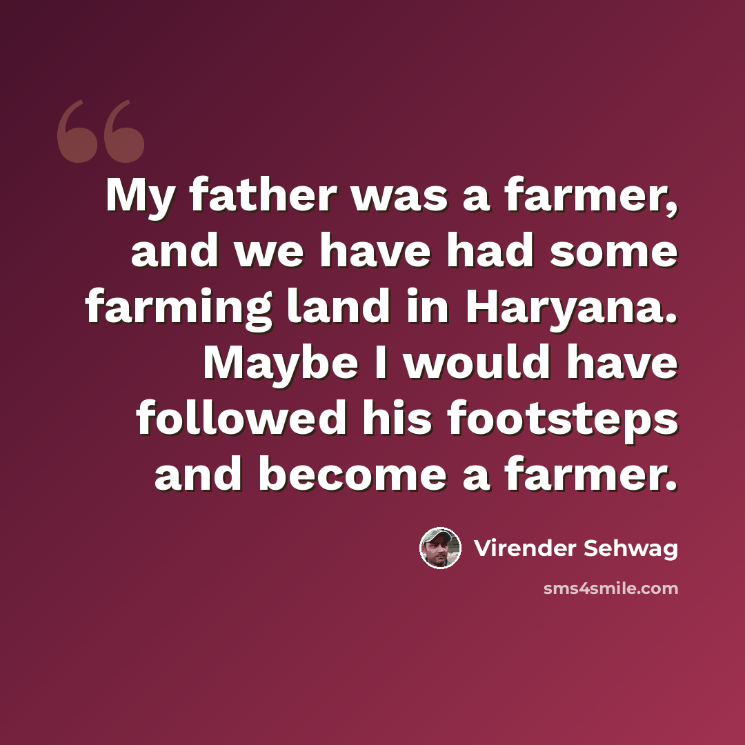“My father was a farmer, and we have had some farming land in Haryana. Maybe I would have followed his footsteps and become a farmer.” quote by Virender Sehwag