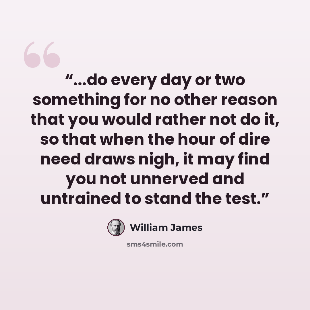 “...do every day or two something for no other reason that you would rather not do it, so that when the hour of dire need draws nigh, it may find you not unnerved and untrained to stand the test.” quote by William James