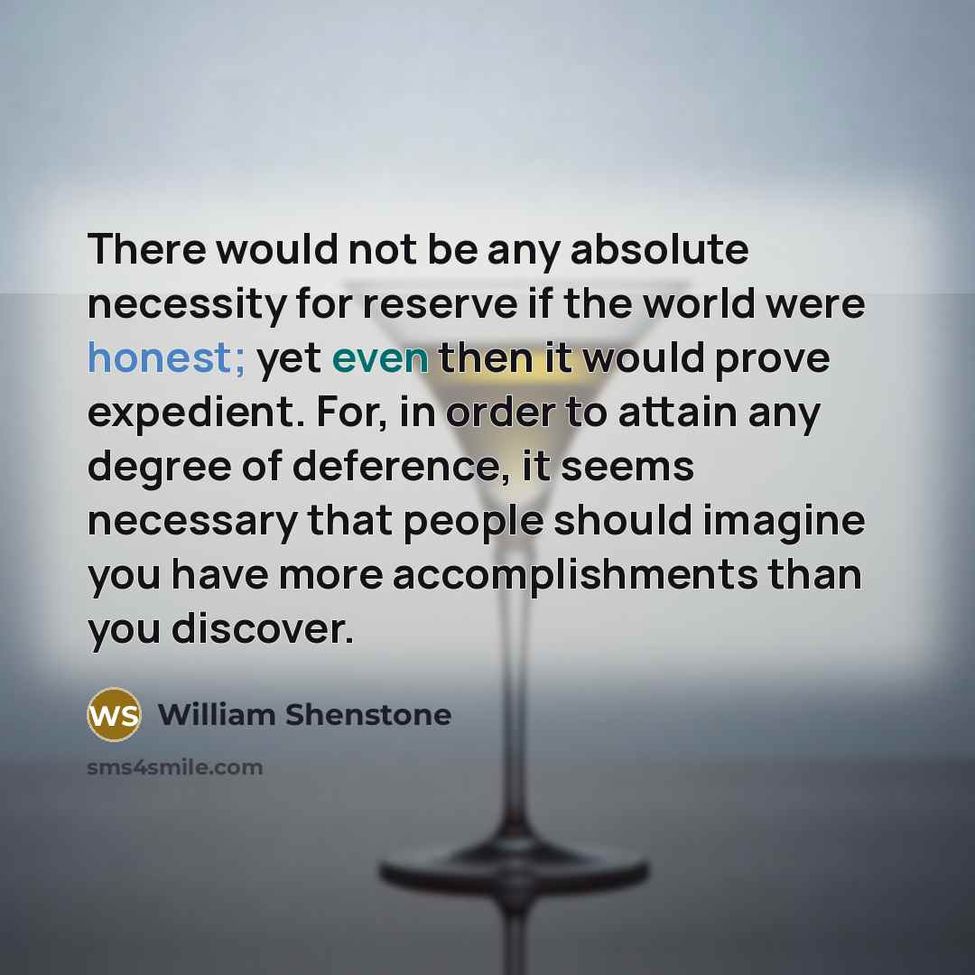 “There would not be any absolute necessity for reserve if the world were honest; yet even then it would prove expedient. For, in order to attain any degree of deference, it seems necessary that people should imagine you have more accomplishments than you discover.” quote by William Shenstone