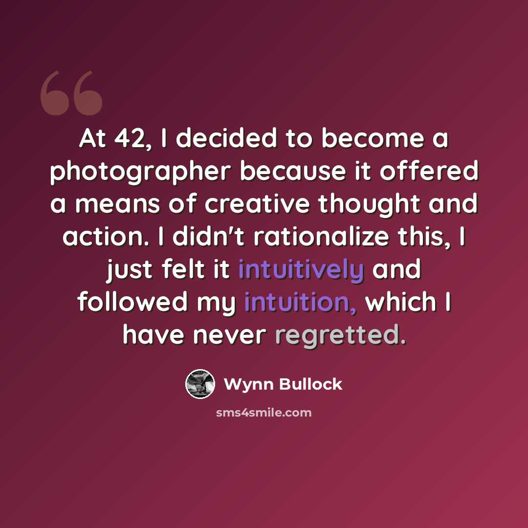 “At 42, I decided to become a photographer because it offered a means of creative thought and action. I didn't rationalize this, I just felt it intuitively and followed my intuition, which I have never regretted.” quote by Wynn Bullock