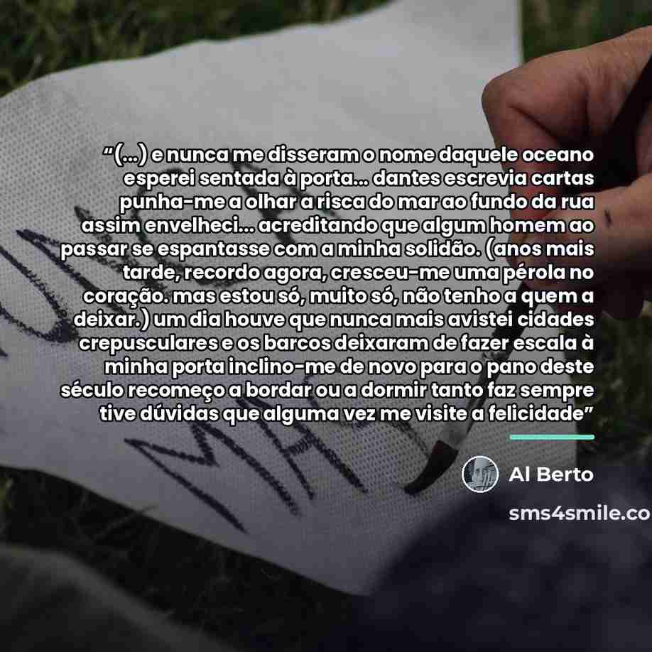 “(...) e nunca me disseram o nome daquele oceano esperei sentada à porta... dantes escrevia cartas punha-me a olhar a risca do mar ao fundo da rua assim envelheci... acreditando que algum homem ao passar se espantasse com a minha solidão. (anos mais tarde, recordo agora, cresceu-me uma pérola no…” quote by Al Berto