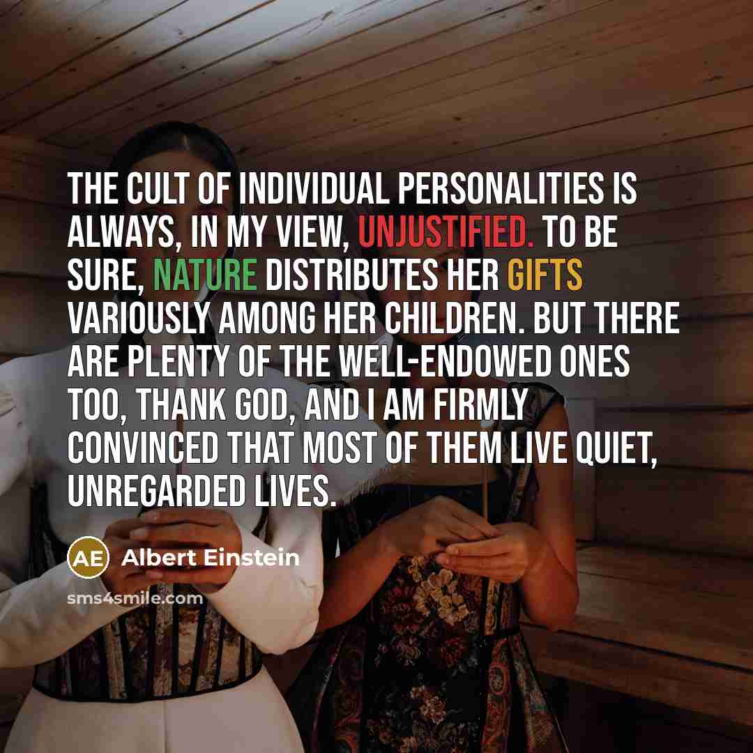 “The cult of individual personalities is always, in my view, unjustified. To be sure, nature distributes her gifts variously among her children. But there are plenty of the well-endowed ones too, thank God, and I am firmly convinced that most of them live quiet, unregarded lives.” quote by Albert Einstein