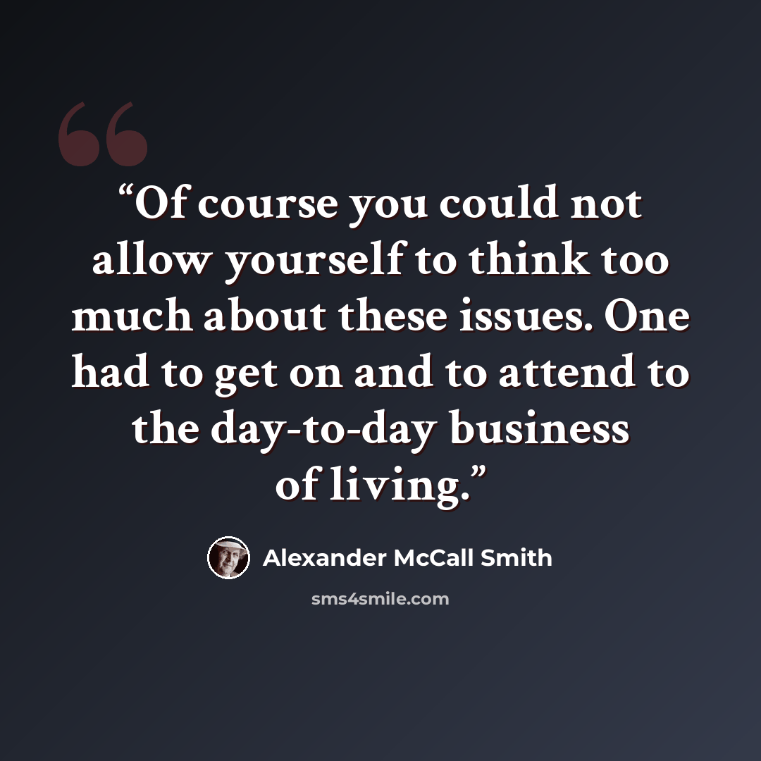 “Of course you could not allow yourself to think too much about these issues. One had to get on and to attend to the day-to-day business of living.” quote by Alexander McCall Smith