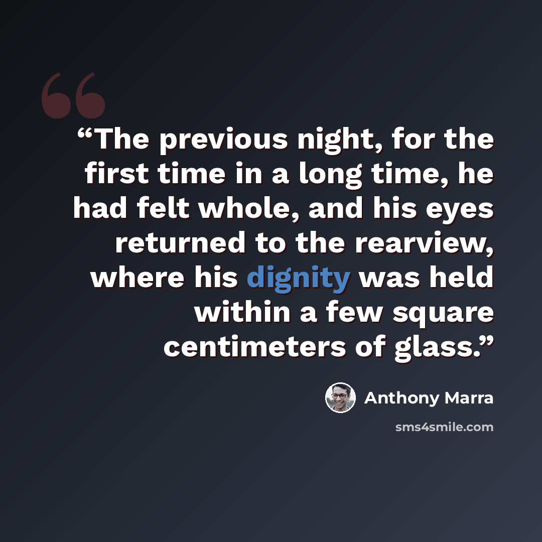 “The previous night, for the first time in a long time, he had felt whole, and his eyes returned to the rearview, where his dignity was held within a few square centimeters of glass.” quote by Anthony Marra