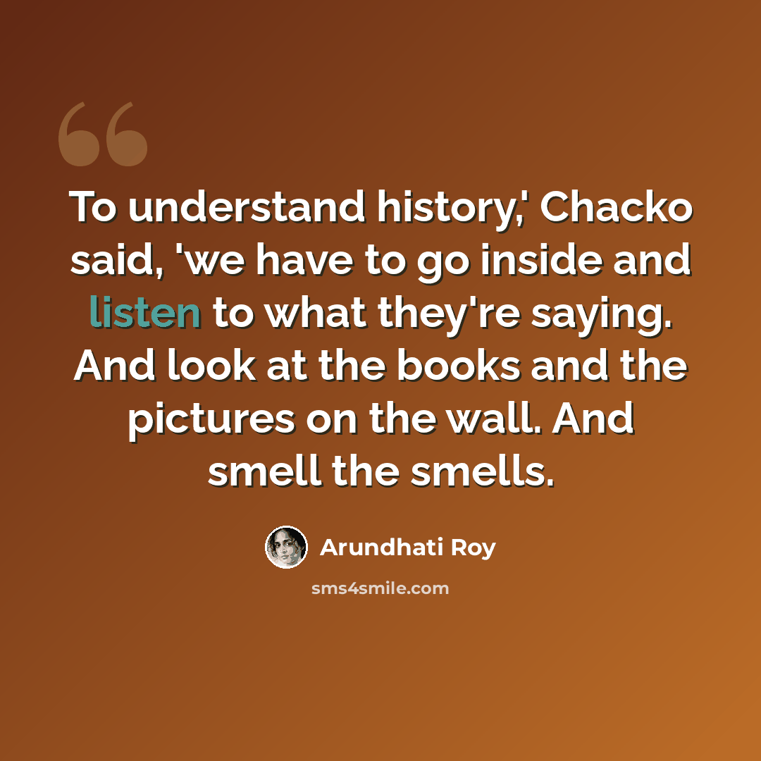 “To understand history,' Chacko said, 'we have to go inside and listen to what they're saying. And look at the books and the pictures on the wall. And smell the smells.” quote by Arundhati Roy