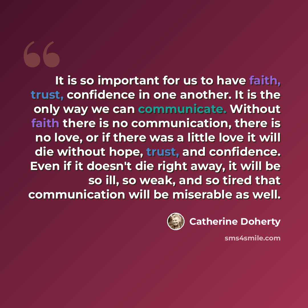 “It is so important for us to have faith, trust, confidence in one another. It is the only way we can communicate. Without faith there is no communication, there is no love, or if there was a little love it will die without hope, trust, and confidence. Even if it doesn't die right away, it will be…” quote by Catherine Doherty