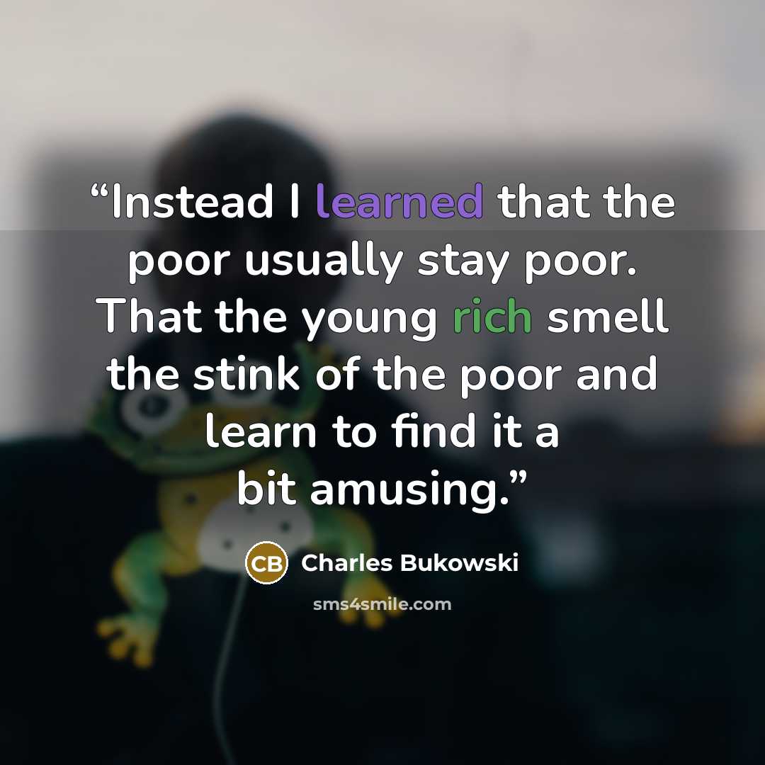 “Instead I learned that the poor usually stay poor. That the young rich smell the stink of the poor and learn to find it a bit amusing.” quote by Charles Bukowski