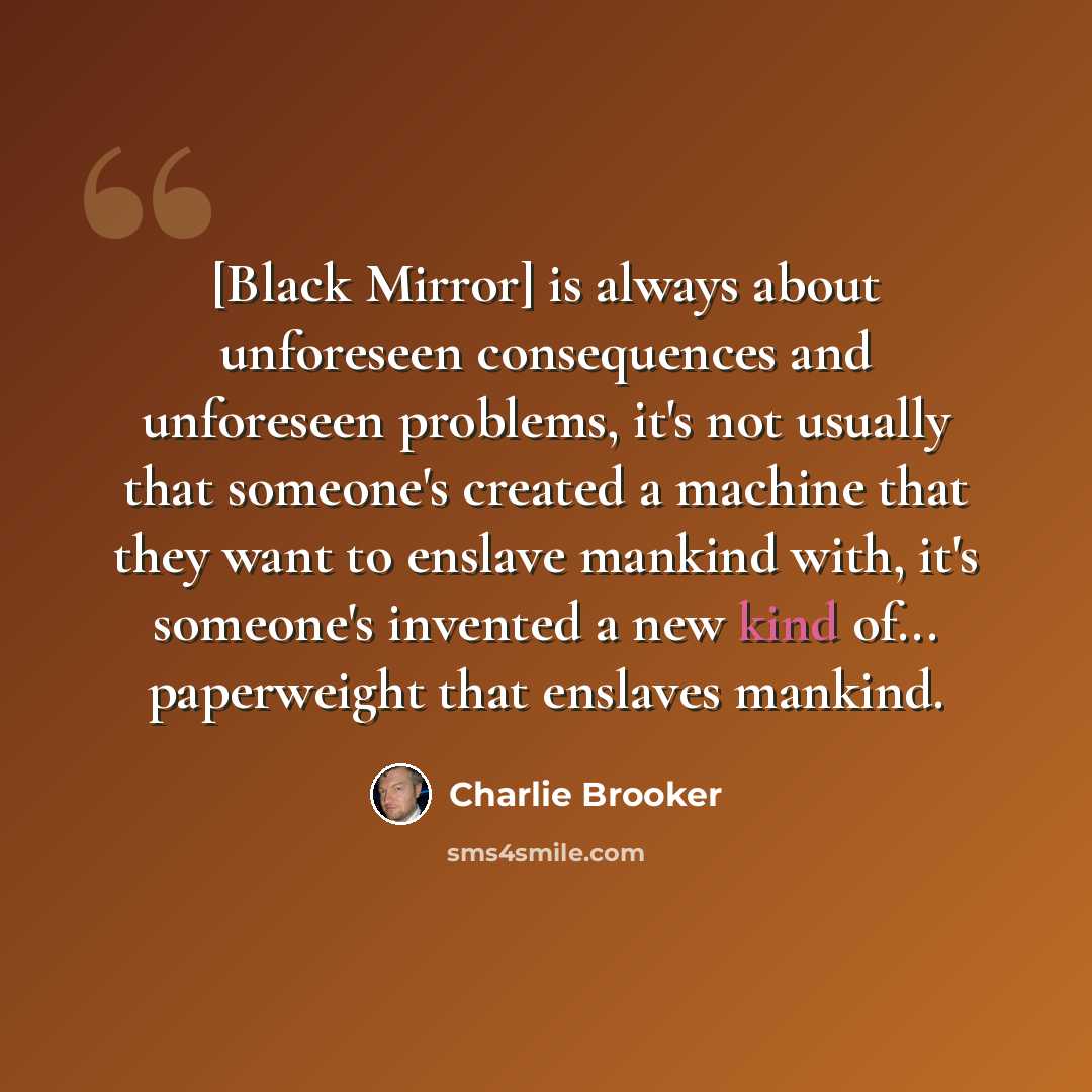 “[Black Mirror] is always about unforeseen consequences and unforeseen problems, it's not usually that someone's created a machine that they want to enslave mankind with, it's someone's invented a new kind of... paperweight that enslaves mankind.” quote by Charlie Brooker