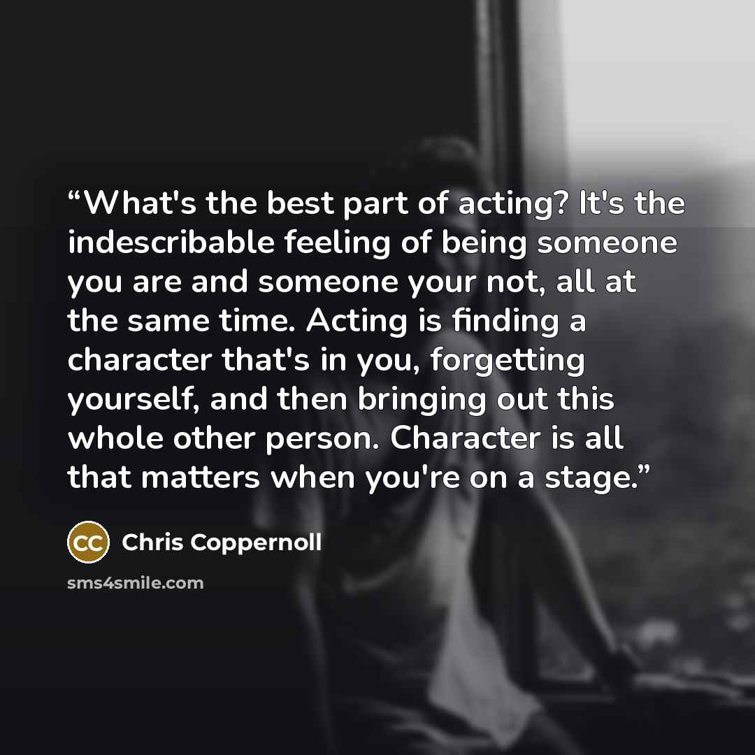 “What's the best part of acting? It's the indescribable feeling of being someone you are and someone your not, all at the same time. Acting is finding a character that's in you, forgetting yourself, and then bringing out this whole other person. Character is all that matters when you're on a stage.” quote by Chris Coppernoll
