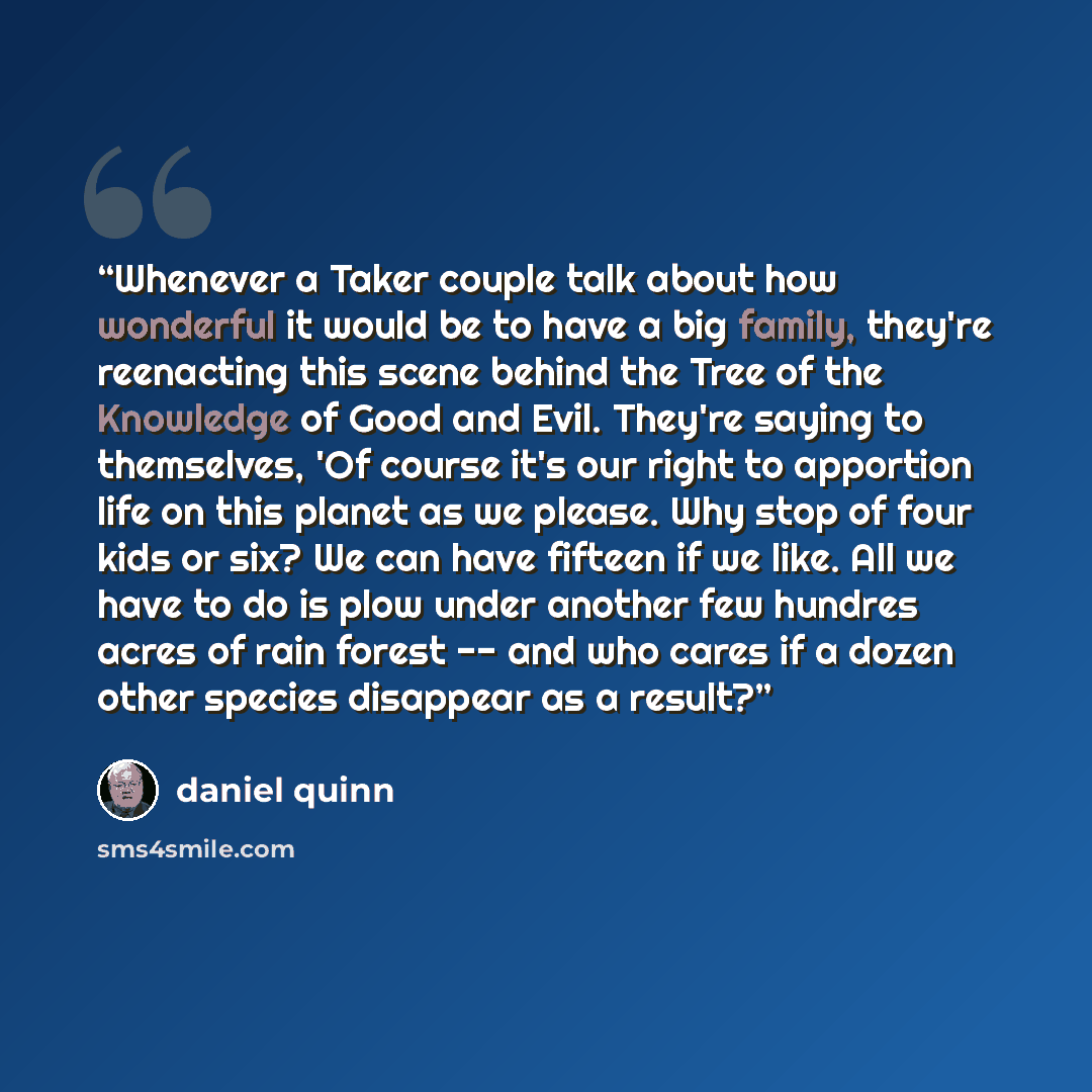 “Whenever a Taker couple talk about how wonderful it would be to have a big family, they're reenacting this scene behind the Tree of the Knowledge of Good and Evil. They're saying to themselves, 'Of course it's our right to apportion life on this planet as we please. Why stop of four kids or six?…” quote by Daniel Quinn