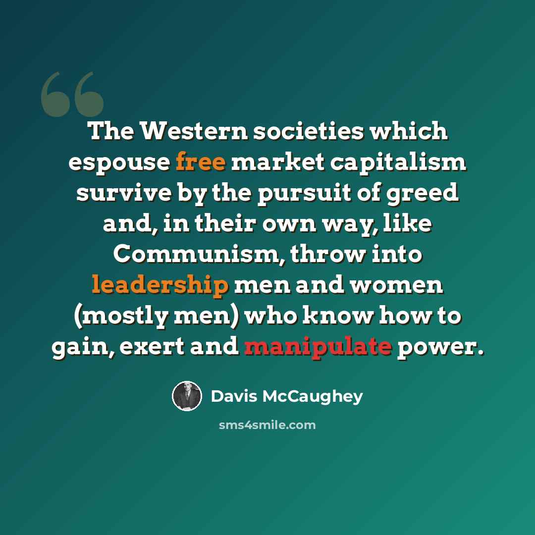 “The Western societies which espouse free market capitalism survive by the pursuit of greed and, in their own way, like Communism, throw into leadership men and women (mostly men) who know how to gain, exert and manipulate power.” quote by Davis McCaughey