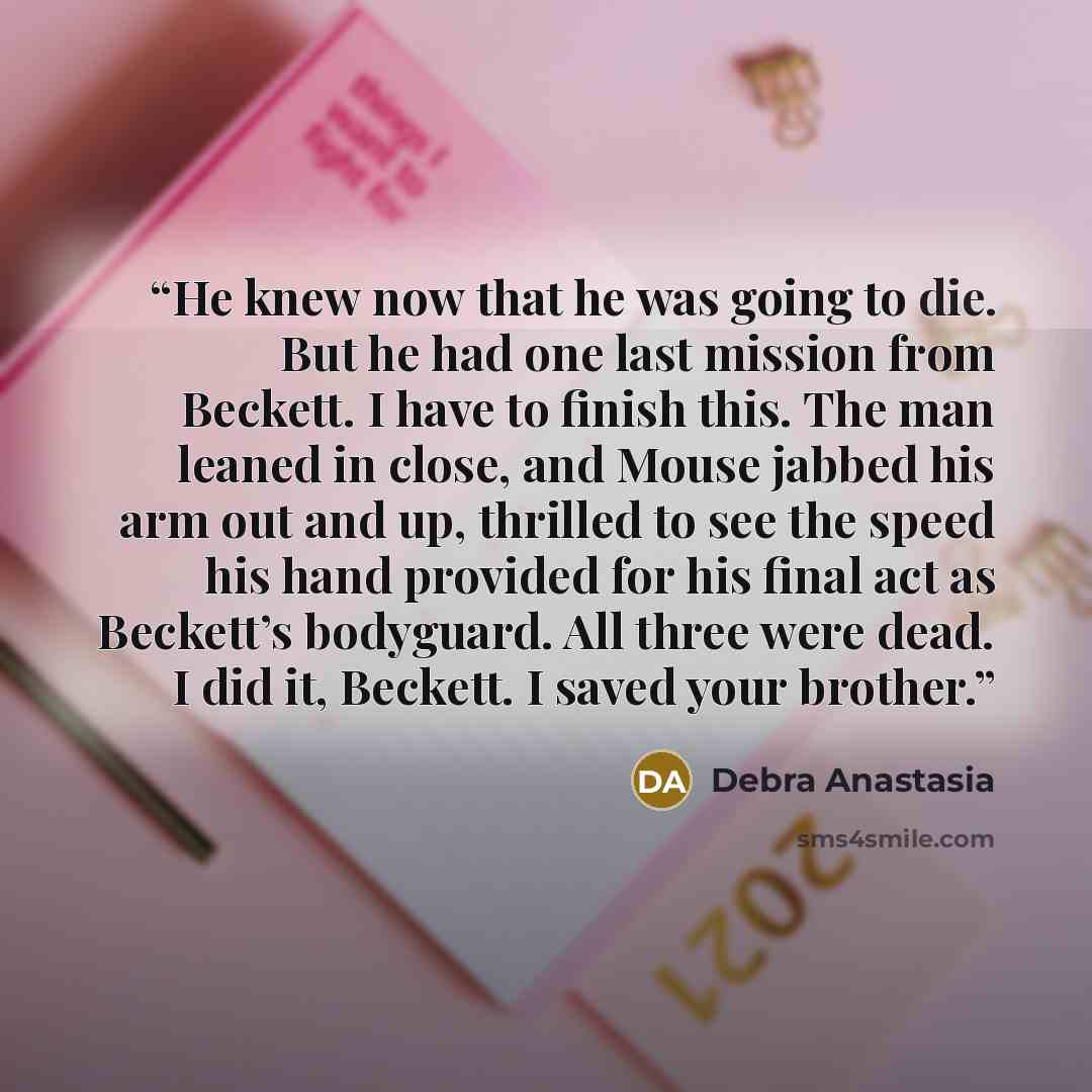 “He knew now that he was going to die. But he had one last mission from Beckett. I have to finish this. The man leaned in close, and Mouse jabbed his arm out and up, thrilled to see the speed his hand provided for his final act as Beckett’s bodyguard. All three were dead. I did it, Beckett. I saved…” quote by Debra Anastasia