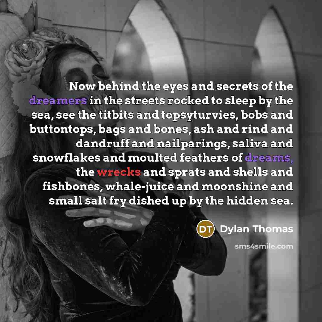 “Now behind the eyes and secrets of the dreamers in the streets rocked to sleep by the sea, see the titbits and topsyturvies, bobs and buttontops, bags and bones, ash and rind and dandruff and nailparings, saliva and snowflakes and moulted feathers of dreams, the wrecks and sprats and shells and…” quote by Dylan Thomas