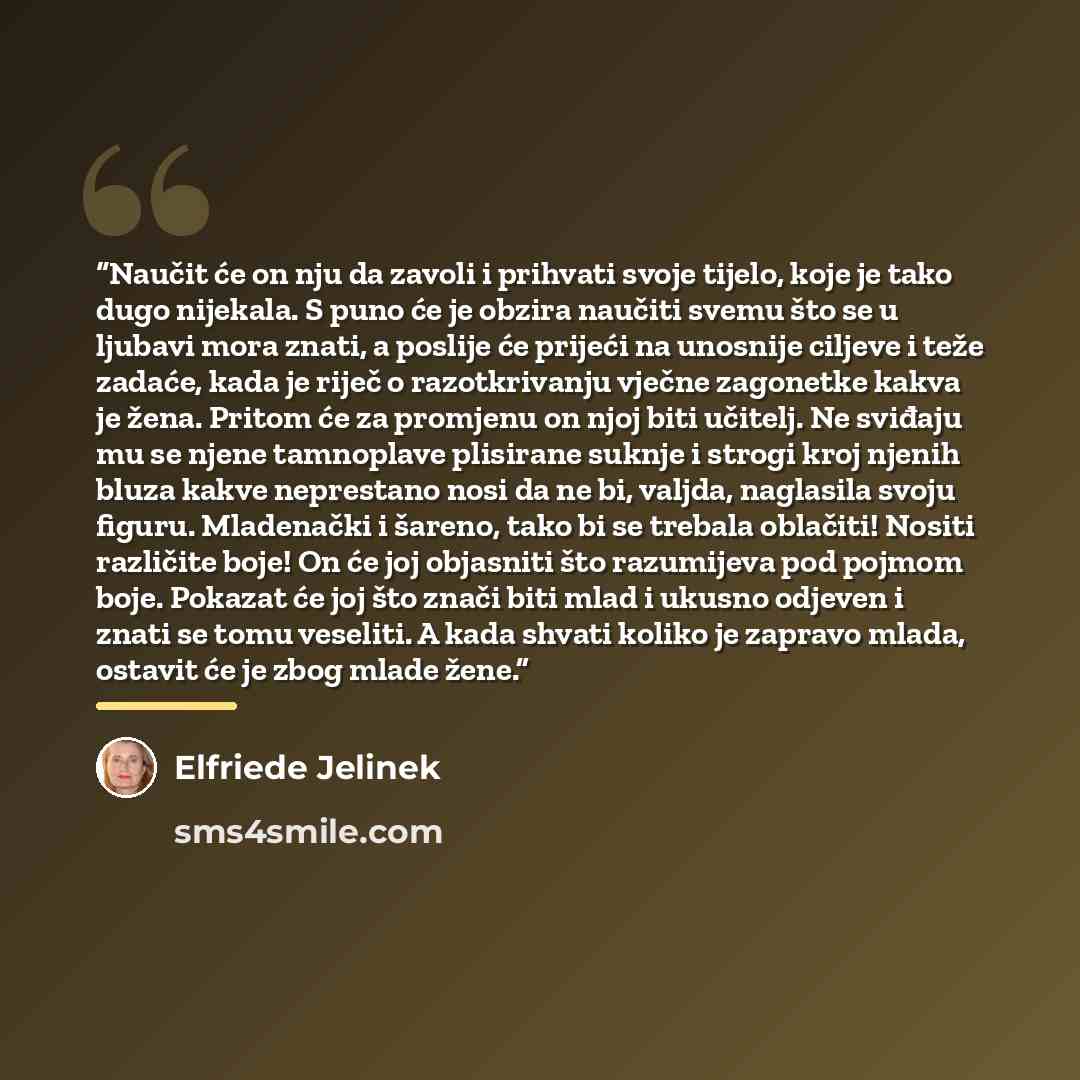 “Naučit će on nju da zavoli i prihvati svoje tijelo, koje je tako dugo nijekala. S puno će je obzira naučiti svemu što se u ljubavi mora znati, a poslije će prijeći na unosnije ciljeve i teže zadaće, kada je riječ o razotkrivanju vječne zagonetke kakva je žena. Pritom će za promjenu on njoj biti…” quote by Elfriede Jelinek