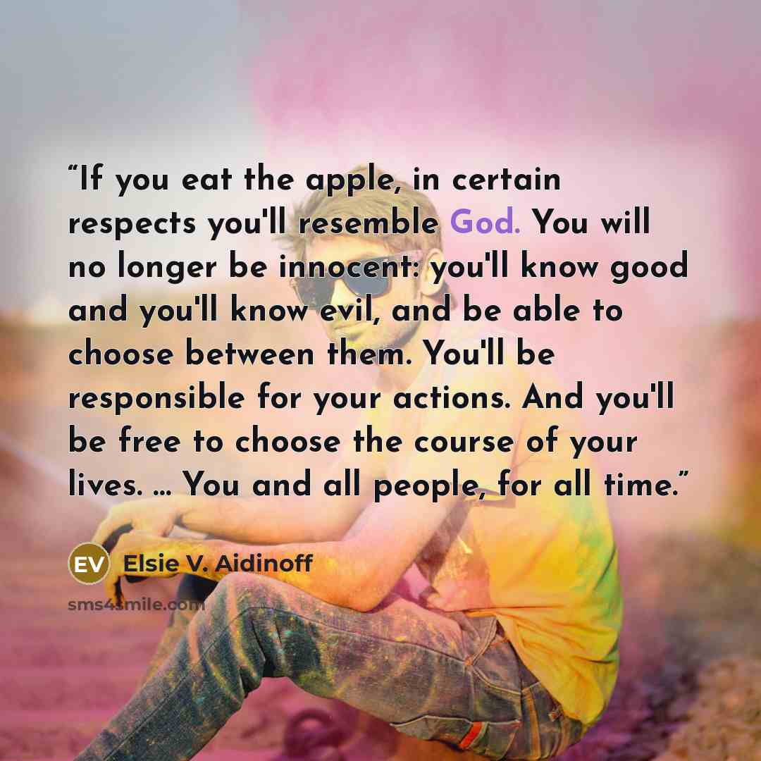 “If you eat the apple, in certain respects you'll resemble God. You will no longer be innocent: you'll know good and you'll know evil, and be able to choose between them. You'll be responsible for your actions. And you'll be free to choose the course of your lives. … You and all people, for all time.” quote by Elsie V. Aidinoff