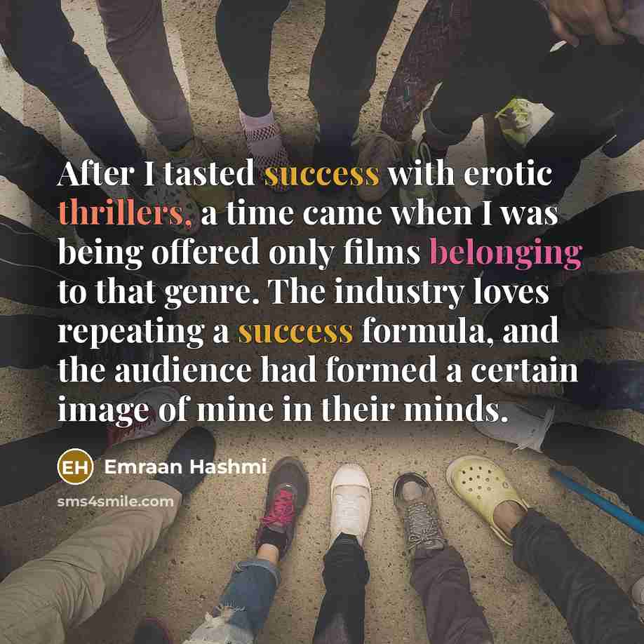 “After I tasted success with erotic thrillers, a time came when I was being offered only films belonging to that genre. The industry loves repeating a success formula, and the audience had formed a certain image of mine in their minds.” quote by Emraan Hashmi