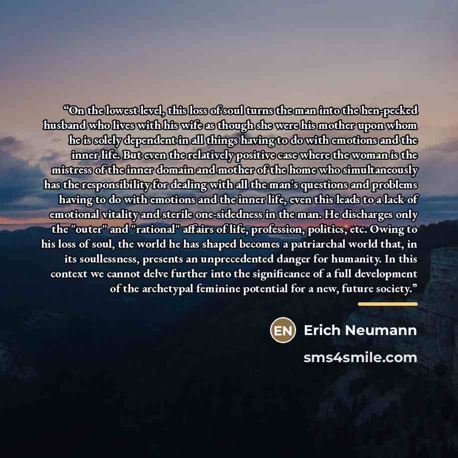 “On the lowest level, this loss of soul turns the man into the hen-pecked husband who lives with his wife as though she were his mother upon whom he is solely dependent in all things having to do with emotions and the inner life. But even the relatively positive case where the woman is the mistress…” quote by Erich Neumann