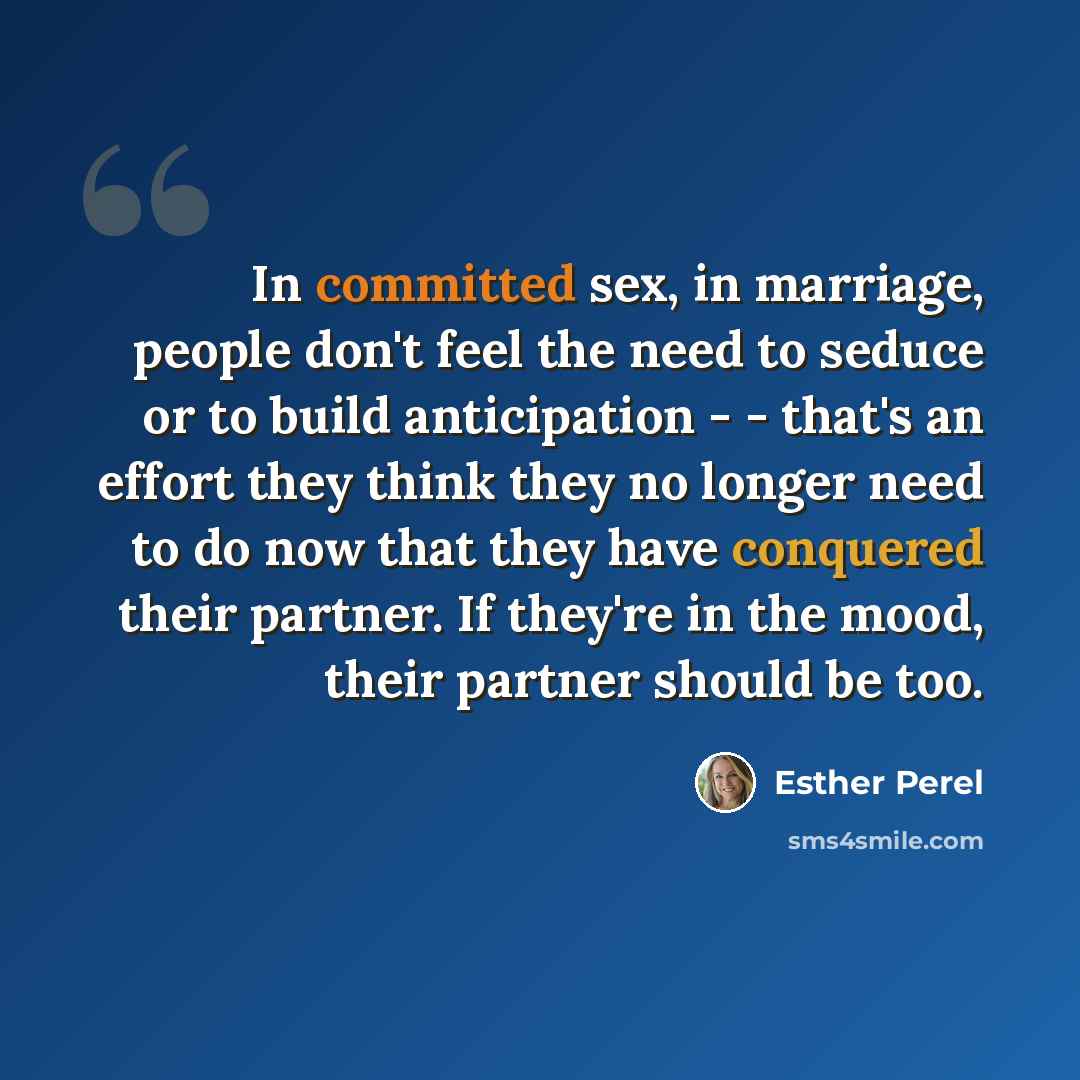 “In committed sex, in marriage, people don't feel the need to seduce or to build anticipation - - that's an effort they think they no longer need to do now that they have conquered their partner. If they're in the mood, their partner should be too.” quote by Esther Perel